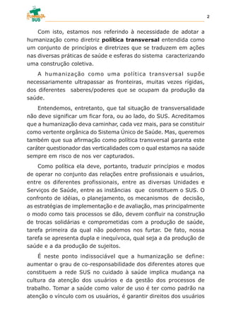 Com isto, estamos nos referindo à necessidade de adotar a
humanização como diretriz política transversal entendida como
um conjunto de princípios e diretrizes que se traduzem em ações
nas diversas práticas de saúde e esferas do sistema caracterizando
uma construção coletiva.
A humanização como uma política transversal supõe
necessariamente ultrapassar as fronteiras, muitas vezes rígidas,
dos diferentes saberes/poderes que se ocupam da produção da
saúde.
Entendemos, entretanto, que tal situação de transversalidade
não deve significar um ficar fora, ou ao lado, do SUS. Acreditamos
que a humanização deva caminhar, cada vez mais, para se constituir
como vertente orgânica do Sistema Único de Saúde. Mas, queremos
também que sua afirmação como política transversal garanta este
caráter questionador das verticalidades com o qual estamos na saúde
sempre em risco de nos ver capturados.
Como política ela deve, portanto, traduzir princípios e modos
de operar no conjunto das relações entre profissionais e usuários,
entre os diferentes profissionais, entre as diversas Unidades e
Serviços de Saúde, entre as instâncias que constituem o SUS. O
confronto de idéias, o planejamento, os mecanismos de decisão,
as estratégias de implementação e de avaliação, mas principalmente
o modo como tais processos se dão, devem confluir na construção
de trocas solidárias e comprometidas com a produção de saúde,
tarefa primeira da qual não podemos nos furtar. De fato, nossa
tarefa se apresenta dupla e inequívoca, qual seja a da produção de
saúde e a da produção de sujeitos.
É neste ponto indissociável que a humanização se define:
aumentar o grau de co-responsabilidade dos diferentes atores que
constituem a rede SUS no cuidado à saúde implica mudança na
cultura da atenção dos usuários e da gestão dos processos de
trabalho. Tomar a saúde como valor de uso é ter como padrão na
atenção o vínculo com os usuários, é garantir direitos dos usuários
2
 