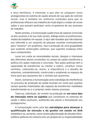 e seus familiares, é estimular a que eles se coloquem como
protagonistas do sistema de saúde através de sua ação de controle
social, mas é também ter melhores condições para que os
profissionais efetuem seu trabalho de modo digno e criador de novas
ações e que possam participar como co-gestores de seu processo
de trabalho.
Neste sentido, a humanização supõe troca de saberes (incluindo
os dos usuários e de sua rede social), diálogo entre os profissionais,
modos de trabalhar em equipe. E aqui vale ressaltar que não estamos
nos referindo a um conjunto de pessoas reunidas eventualmente
para “resolver” um problema, mas à produção de uma grupalidade
que sustente construções coletivas, que suponha mudança entre
seus componentes.
Levar em conta as necessidades sociais, desejos e interesses
dos diferentes atores envolvidos no campo da saúde transforma a
política em ações materiais e concretas. Tais ações políticas têm a
capacidade de transformar ou manter a ordem, constituir novos
sentidos, colocando-se, assim, a importância e o desafio de
estarmos, constantemente, construindo e ampliando os espaços da
troca para que possamos dar o sentido que queremos.
Assim, tomamos a humanização como estratégia de interferência
no processo de produção de saúde levando em conta que sujeitos
sociais quando mobilizados são capazes de transformar realidades
transformando-se a si próprios neste mesmo processo.
Trata-se, sobretudo, de investir na produção de um novo tipo
de interação entre os sujeitos que constituem os sistemas de
saúde e deles usufruem, acolhendo tais atores e fomentando seu
protagonismo.
A humanização como uma das estratégias para alcançar a
qualificação da atenção e da gestão em saúde no SUS
estabelece-se, portanto, como construção/ativação de atitudes ético-
estético-políticas em sintonia com um projeto de co-responsabilidade
3
 