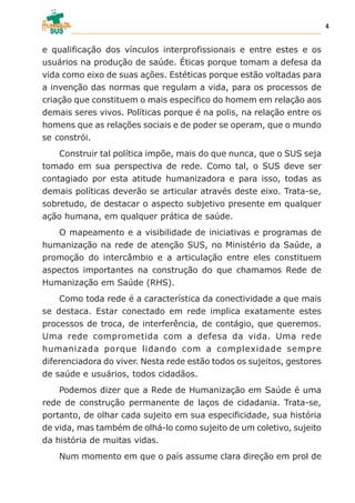 e qualificação dos vínculos interprofissionais e entre estes e os
usuários na produção de saúde. Éticas porque tomam a defesa da
vida como eixo de suas ações. Estéticas porque estão voltadas para
a invenção das normas que regulam a vida, para os processos de
criação que constituem o mais específico do homem em relação aos
demais seres vivos. Políticas porque é na polis, na relação entre os
homens que as relações sociais e de poder se operam, que o mundo
se constrói.
Construir tal política impõe, mais do que nunca, que o SUS seja
tomado em sua perspectiva de rede. Como tal, o SUS deve ser
contagiado por esta atitude humanizadora e para isso, todas as
demais políticas deverão se articular através deste eixo. Trata-se,
sobretudo, de destacar o aspecto subjetivo presente em qualquer
ação humana, em qualquer prática de saúde.
O mapeamento e a visibilidade de iniciativas e programas de
humanização na rede de atenção SUS, no Ministério da Saúde, a
promoção do intercâmbio e a articulação entre eles constituem
aspectos importantes na construção do que chamamos Rede de
Humanização em Saúde (RHS).
Como toda rede é a característica da conectividade a que mais
se destaca. Estar conectado em rede implica exatamente estes
processos de troca, de interferência, de contágio, que queremos.
Uma rede comprometida com a defesa da vida. Uma rede
humanizada porque lidando com a complexidade sempre
diferenciadora do viver. Nesta rede estão todos os sujeitos, gestores
de saúde e usuários, todos cidadãos.
Podemos dizer que a Rede de Humanização em Saúde é uma
rede de construção permanente de laços de cidadania. Trata-se,
portanto, de olhar cada sujeito em sua especificidade, sua história
de vida, mas também de olhá-lo como sujeito de um coletivo, sujeito
da história de muitas vidas.
Num momento em que o país assume clara direção em prol de
4
 
