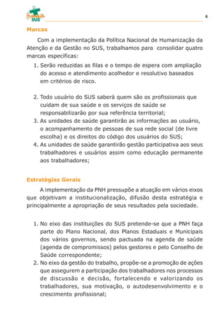 Marcas
Com a implementação da Política Nacional de Humanização da
Atenção e da Gestão no SUS, trabalhamos para consolidar quatro
marcas específicas:
1. Serão reduzidas as filas e o tempo de espera com ampliação
do acesso e atendimento acolhedor e resolutivo baseados
em critérios de risco.
2. Todo usuário do SUS saberá quem são os profissionais que
cuidam de sua saúde e os serviços de saúde se
responsabilizarão por sua referência territorial;
3. As unidades de saúde garantirão as informações ao usuário,
o acompanhamento de pessoas de sua rede social (de livre
escolha) e os direitos do código dos usuários do SUS;
4. As unidades de saúde garantirão gestão participativa aos seus
trabalhadores e usuários assim como educação permanente
aos trabalhadores;
Estratégias Gerais
A implementação da PNH pressupõe a atuação em vários eixos
que objetivam a institucionalização, difusão desta estratégia e
principalmente a apropriação de seus resultados pela sociedade.
1. No eixo das instituições do SUS pretende-se que a PNH faça
parte do Plano Nacional, dos Planos Estaduais e Municipais
dos vários governos, sendo pactuada na agenda de saúde
(agenda de compromissos) pelos gestores e pelo Conselho de
Saúde correspondente;
2. No eixo da gestão do trabalho, propõe-se a promoção de ações
que assegurem a participação dos trabalhadores nos processos
de discussão e decisão, fortalecendo e valorizando os
trabalhadores, sua motivação, o autodesenvolvimento e o
crescimento profissional;
6
 