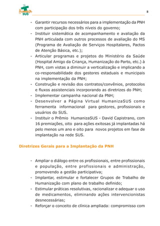 - Garantir recursos necessários para a implementação da PNH
com participação dos três níveis do governo;
- Instituir sistemática de acompanhamento e avaliação da
PNH articulada com outros processos de avaliação do MS
(Programa de Avaliação de Serviços Hospitalares, Pactos
de Atenção Básica, etc.);
- Articular programas e projetos do Ministério da Saúde
(Hospital Amigo da Criança, Humanização do Parto, etc.) à
PNH, com vistas a diminuir a verticalização e implicando a
co-responsabilidade dos gestores estaduais e municipais
na implementação da PNH;
- Construção e revisão dos contratos/convênios, protocolos
e fluxos assistenciais incorporando as diretrizes do PNH;
- Implementar campanha nacional da PNH;
- Desenvolver a Página Virtual HumanizaSUS como
ferramenta informacional para gestores, profissionais e
usuários do SUS.
- Instituir o Prêmio HumanizaSUS - David Capistrano, com
16 premiações, oito para ações exitosas já implantadas há
pelo menos um ano e oito para novos projetos em fase de
implantação na rede SUS.
Diretrizes Gerais para a Implantação da PNH
- Ampliar o diálogo entre os profissionais, entre profissionais
e população, entre profissionais e administração,
promovendo a gestão participativa;
- Implantar, estimular e fortalecer Grupos de Trabalho de
Humanização com plano de trabalho definido;
- Estimular práticas resolutivas, racionalizar e adequar o uso
de medicamentos, eliminando ações intervencionistas
desnecessárias;
- Reforçar o conceito de clínica ampliada: compromisso com
8
 