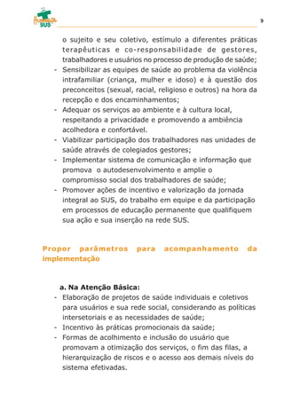 o sujeito e seu coletivo, estímulo a diferentes práticas
terapêuticas e co-responsabilidade de gestores,
trabalhadores e usuários no processo de produção de saúde;
- Sensibilizar as equipes de saúde ao problema da violência
intrafamiliar (criança, mulher e idoso) e à questão dos
preconceitos (sexual, racial, religioso e outros) na hora da
recepção e dos encaminhamentos;
- Adequar os serviços ao ambiente e à cultura local,
respeitando a privacidade e promovendo a ambiência
acolhedora e confortável.
- Viabilizar participação dos trabalhadores nas unidades de
saúde através de colegiados gestores;
- Implementar sistema de comunicação e informação que
promova o autodesenvolvimento e amplie o
compromisso social dos trabalhadores de saúde;
- Promover ações de incentivo e valorização da jornada
integral ao SUS, do trabalho em equipe e da participação
em processos de educação permanente que qualifiquem
sua ação e sua inserção na rede SUS.
Propor parâmetros para acompanhamento da
implementação
a. Na Atenção Básica:
- Elaboração de projetos de saúde individuais e coletivos
para usuários e sua rede social, considerando as políticas
intersetoriais e as necessidades de saúde;
- Incentivo às práticas promocionais da saúde;
- Formas de acolhimento e inclusão do usuário que
promovam a otimização dos serviços, o fim das filas, a
hierarquização de riscos e o acesso aos demais níveis do
sistema efetivadas.
9
 