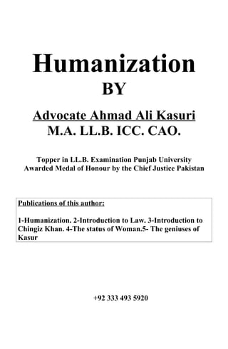 Humanization
                           BY
    Advocate Ahmad Ali Kasuri
      M.A. LL.B. ICC. CAO.

    Topper in LL.B. Examination Punjab University
 Awarded Medal of Honour by the Chief Justice Pakistan



Publications of this author:

1-Humanization. 2-Introduction to Law. 3-Introduction to
Chingiz Khan. 4-The status of Woman.5- The geniuses of
Kasur




                        +92 333 493 5920
 