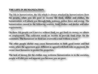 THE LIFE IN HUMANIZATION
The life in humanization, the life which is always attacked by humanizations from
the people, when you are poor in income for food, shelter and clothes, the
humanization will attack you through bids, jealousy, police force and owing. The
humanization caused in the following sources; food, clothes and shelter and other
requirements.
On these life people can`t survive without food, we get food via money we obtain
on employment. The cultivator needs an income to provide food crops for the
customers. The humanizer on food can overwork a man without a meal.
The other people shelter may cause humanization to both good renter and bad
renter, when the agreement goes different as agreed with both side on payment, the
owner must humanize to protect his properties.
The lack of money for the clothes may welcome humanization in to the societies,
people will chit you and separate you because you are poor.
 