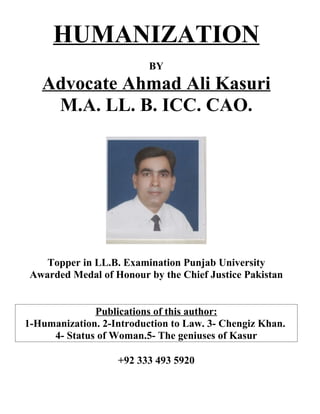 HUMANIZATION
                          BY
   Advocate Ahmad Ali Kasuri
    M.A. LL. B. ICC. CAO.




    Topper in LL.B. Examination Punjab University
 Awarded Medal of Honour by the Chief Justice Pakistan


              Publications of this author:
1-Humanization. 2-Introduction to Law. 3- Chengiz Khan.
     4- Status of Woman.5- The geniuses of Kasur

                   +92 333 493 5920
 
