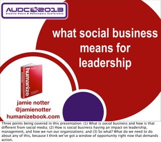 what social business
                                  means for
                                  leadership

      jamie notter
     @jamienotter
   humanizebook.com
Three points being covered in this presentation: (1) What is social business and how is that
different from social media; (2) How is social business having an impact on leadership,
management, and how we run our organizations; and (3) So what? What do we need to do
about any of this, because I think we’ve got a window of opportunity right now that demands
action.
 