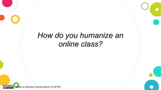 How do you humanize an
online class?
Slides by Michelle Pacansky-Brock CC-BY-NC
 