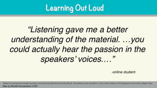 “Listening gave me a better
understanding of the material. …you
could actually hear the passion in the
speakers’ voices.…”
Based on anonymous student surveys conducted by Michelle Pacansky-Brock. All students were enrolled in a fully online History of Photography community college class.
Slides by Michelle Pacansky-Brock CC-BY
Learning Out LoudLearning Out Loud
-online student
 