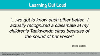 “…we got to know each other better. I
actually recognized a classmate at my
children's Taekwondo class because of
the sound of her voice!”
Based on anonymous student surveys conducted by Michelle Pacansky-Brock. All students were enrolled in a fully online History of Photography community college class.
Slides by Michelle Pacansky-Brock CC-BY
Learning Out LoudLearning Out Loud
-online student
 