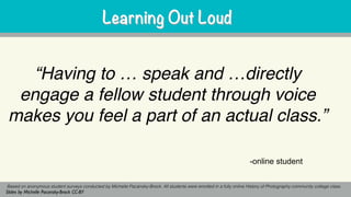 Learning Out Loud
“Having to … speak and …directly
engage a fellow student through voice
makes you feel a part of an actual class.”
Learning Out Loud
Based on anonymous student surveys conducted by Michelle Pacansky-Brock. All students were enrolled in a fully online History of Photography community college class.
Slides by Michelle Pacansky-Brock CC-BY
-online student
 
