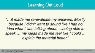“…it made me re-evaluate my answers. Mostly
because I didn't want to sound like I had no
idea what I was talking about. …being able to
speak … my ideas made me feel like I could …
explain the material better.”
Based on anonymous student surveys conducted by Michelle Pacansky-Brock. All students were enrolled in a fully online History of Photography community college class.
Slides by Michelle Pacansky-Brock CC-BY
Learning Out LoudLearning Out Loud
 