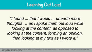 “I found ... that I would ... unearth more
thoughts … as I spoke them out loud while
looking at the content, as opposed to
looking at the content, forming an opinion,
then looking at my text as I wrote it.”
Based on anonymous student surveys conducted by Michelle Pacansky-Brock. All students were enrolled in a fully online History of Photography community college class.
Slides by Michelle Pacansky-Brock CC-BY
Learning Out LoudLearning Out Loud
 