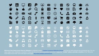 Minicons Free Vector Icons Pack by Webalys is published under a Creative Commons Attribution license and Free for both personal and commercial use. You can
copy, adapt, remix, distribute or transmit it. If you use this set on your presentation remember to keep the “Credits” slide or provide a mention of this "Minicons
Free Vector Icons Pack" and a link back to this page: http://www.webalys.com/minicons
 
