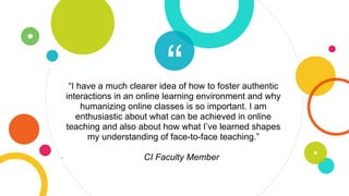 ““I have a much clearer idea of how to foster authentic
interactions in an online learning environment and why
humanizing online classes is so important. I am
enthusiastic about what can be achieved in online
teaching and also about how what I’ve learned shapes
my understanding of face-to-face teaching.”
- CI Faculty Member
 