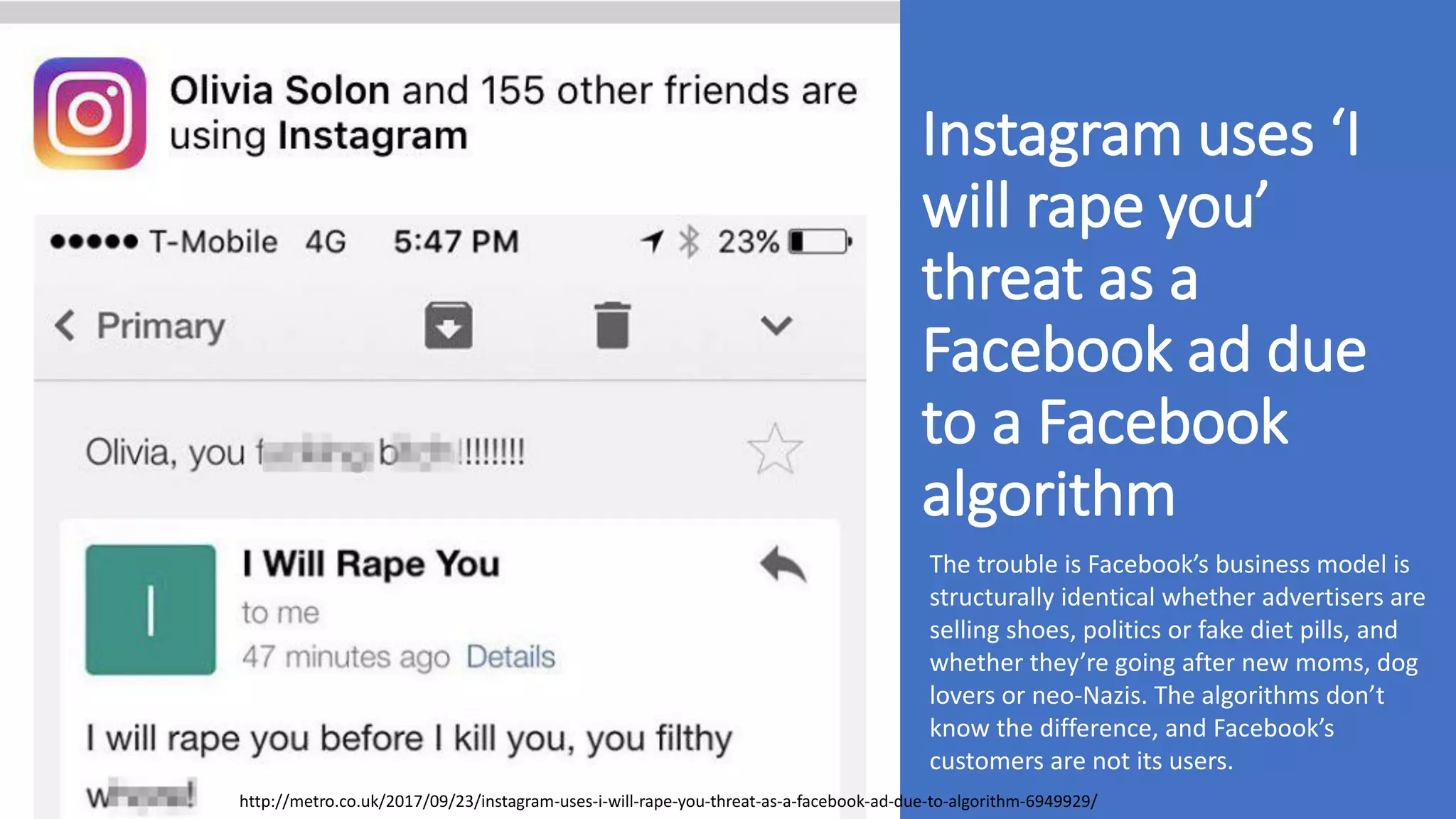 Instagram uses ‘I
will rape you’
threat as a
Facebook ad due
to a Facebook
algorithm
http://metro.co.uk/2017/09/23/instagram-uses-i-will-rape-you-threat-as-a-facebook-ad-due-to-algorithm-6949929/
The trouble is Facebook’s business model is
structurally identical whether advertisers are
selling shoes, politics or fake diet pills, and
whether they’re going after new moms, dog
lovers or neo-Nazis. The algorithms don’t
know the difference, and Facebook’s
customers are not its users.
 