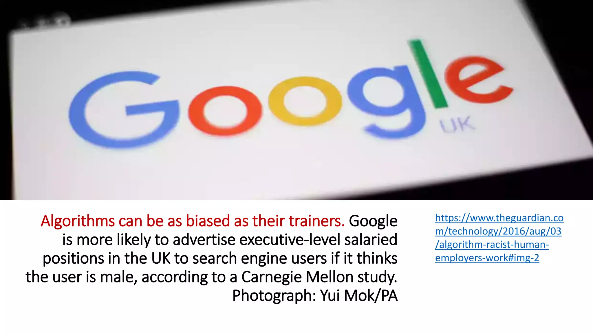 Algorithms can be as biased as their trainers. Google
is more likely to advertise executive-level salaried
positions in the UK to search engine users if it thinks
the user is male, according to a Carnegie Mellon study.
Photograph: Yui Mok/PA
https://www.theguardian.co
m/technology/2016/aug/03
/algorithm-racist-human-
employers-work#img-2
 