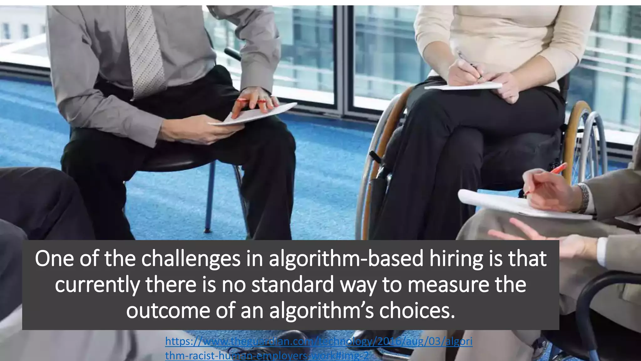 One of the challenges in algorithm-based hiring is that
currently there is no standard way to measure the
outcome of an algorithm’s choices.
https://www.theguardian.com/technology/2016/aug/03/algori
thm-racist-human-employers-work#img-2
 