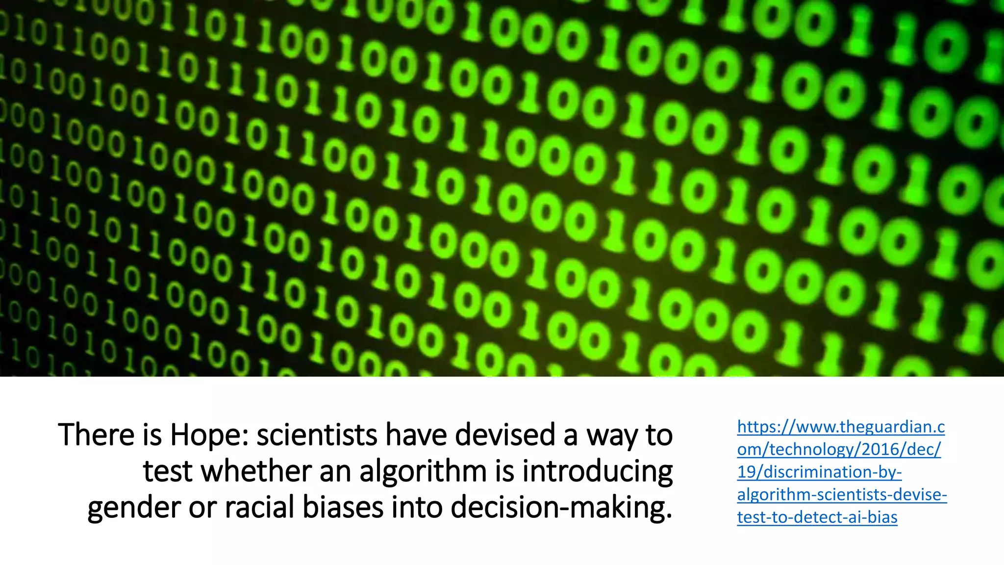 There is Hope: scientists have devised a way to
test whether an algorithm is introducing
gender or racial biases into decision-making.
https://www.theguardian.c
om/technology/2016/dec/
19/discrimination-by-
algorithm-scientists-devise-
test-to-detect-ai-bias
 