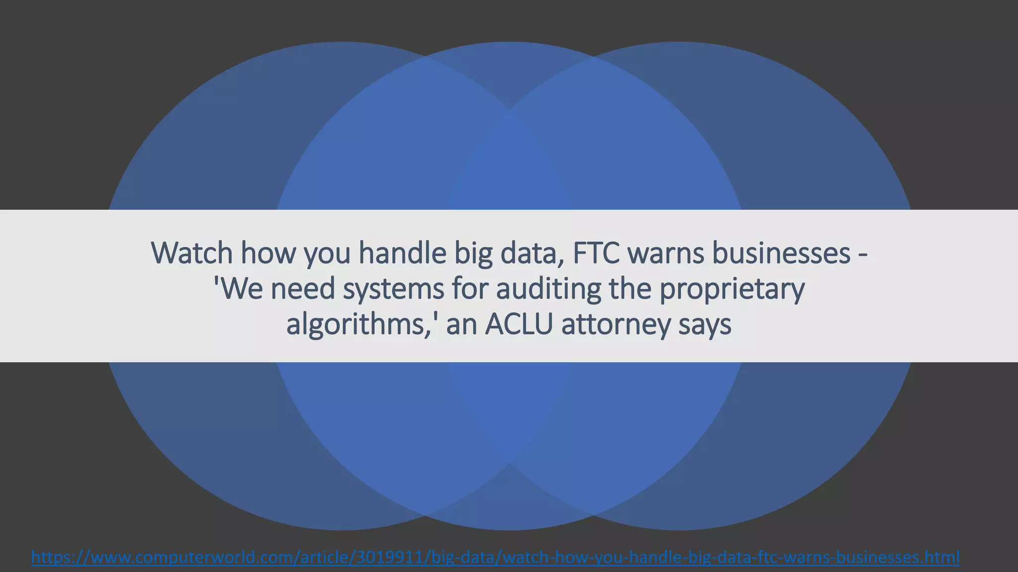 Watch how you handle big data, FTC warns businesses -
'We need systems for auditing the proprietary
algorithms,' an ACLU attorney says
https://www.computerworld.com/article/3019911/big-data/watch-how-you-handle-big-data-ftc-warns-businesses.html
 