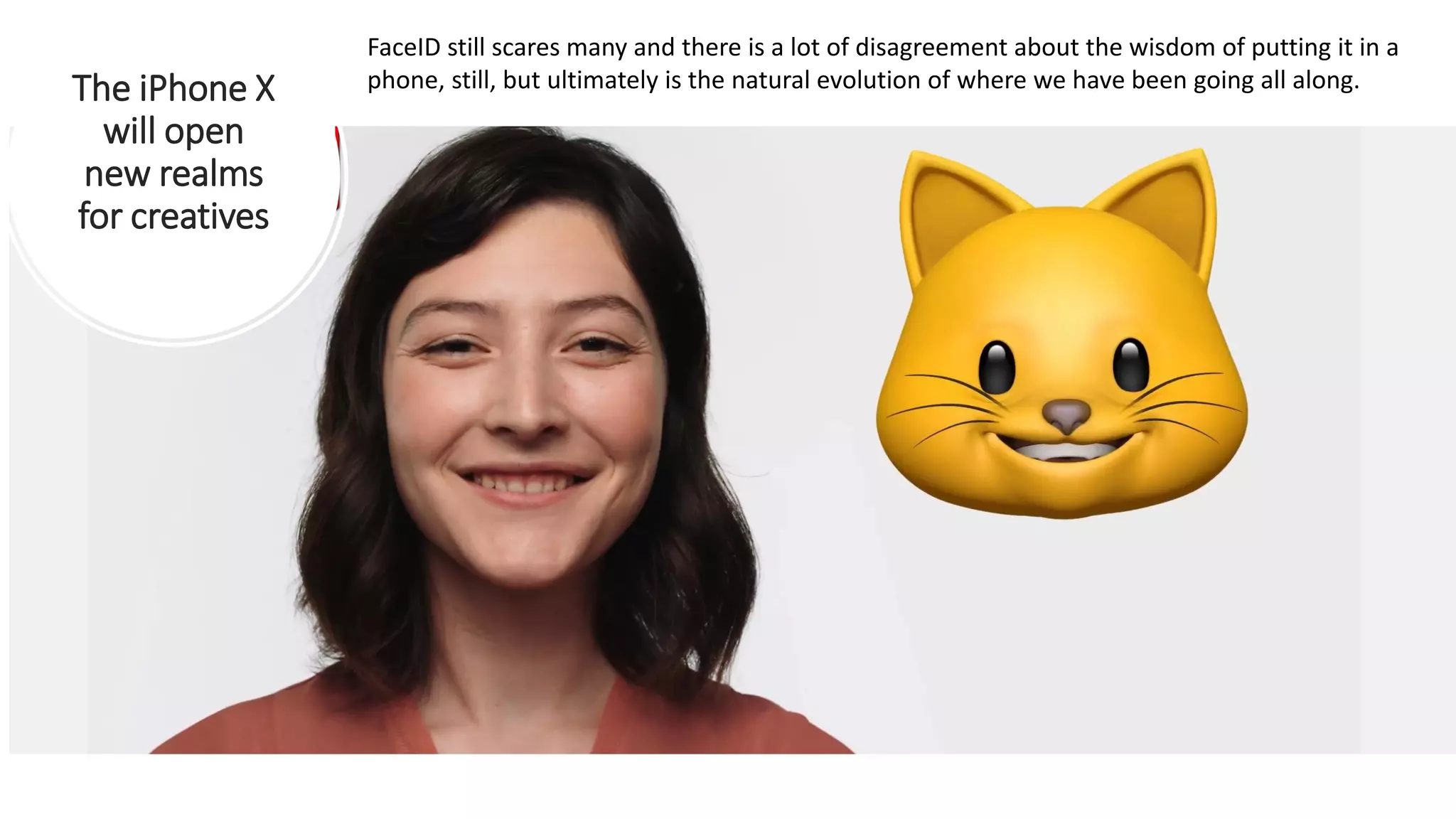 The iPhone X
will open
new realms
for creatives
FaceID still scares many and there is a lot of disagreement about the wisdom of putting it in a
phone, still, but ultimately is the natural evolution of where we have been going all along.
 