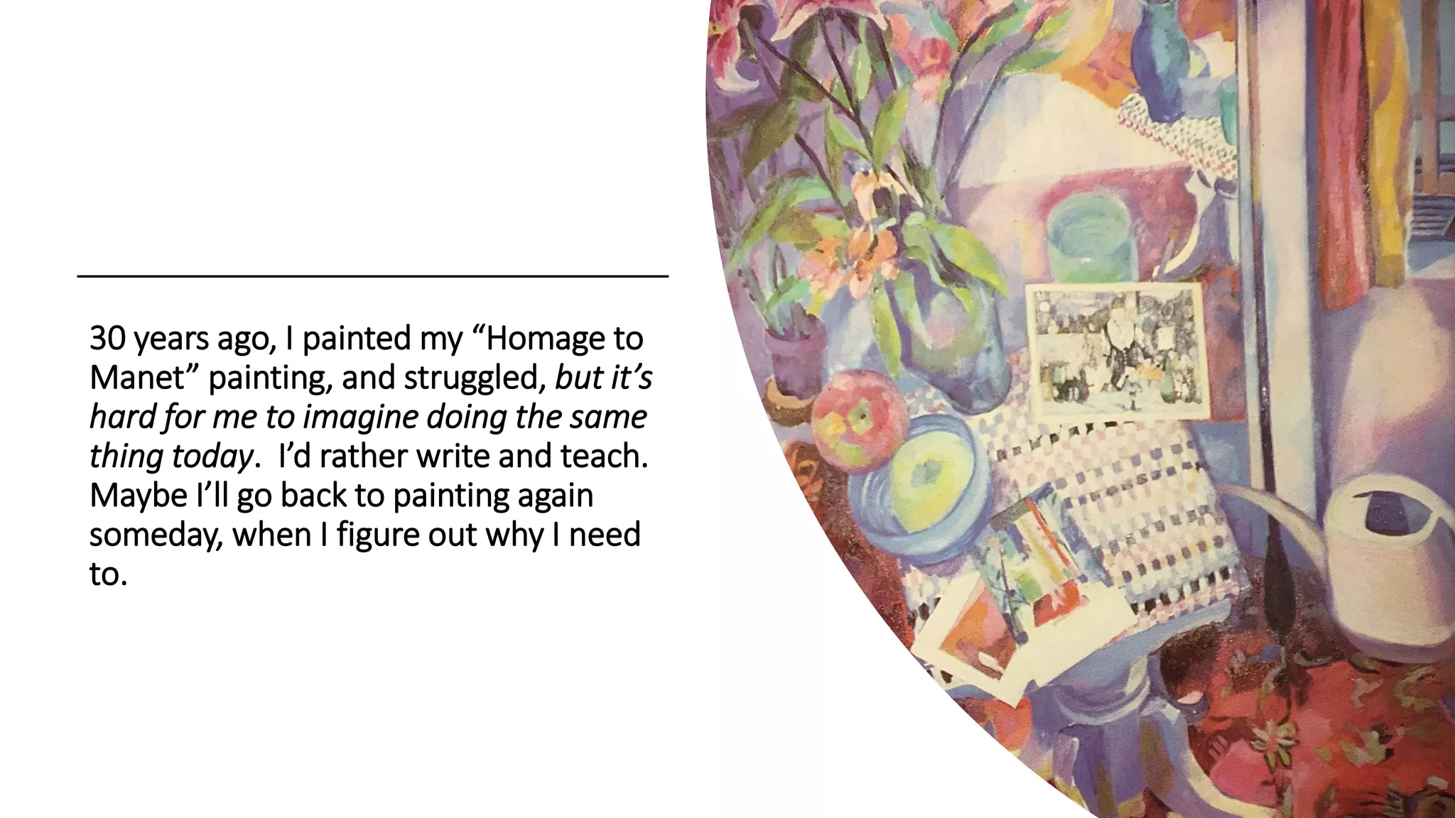 30 years ago, I painted my “Homage to
Manet” painting, and struggled, but it’s
hard for me to imagine doing the same
thing today. I’d rather write and teach.
Maybe I’ll go back to painting again
someday, when I figure out why I need
to.
 