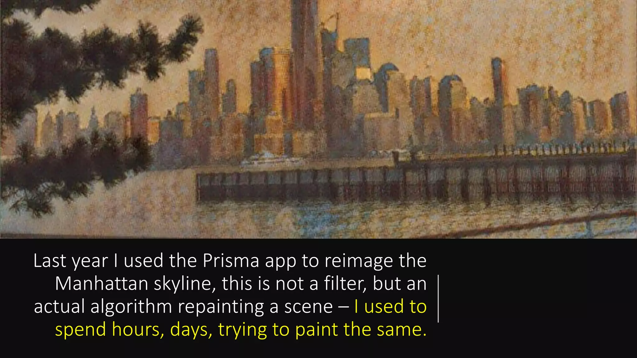 Last year I used the Prisma app to reimage the
Manhattan skyline, this is not a filter, but an
actual algorithm repainting a scene – I used to
spend hours, days, trying to paint the same.
 