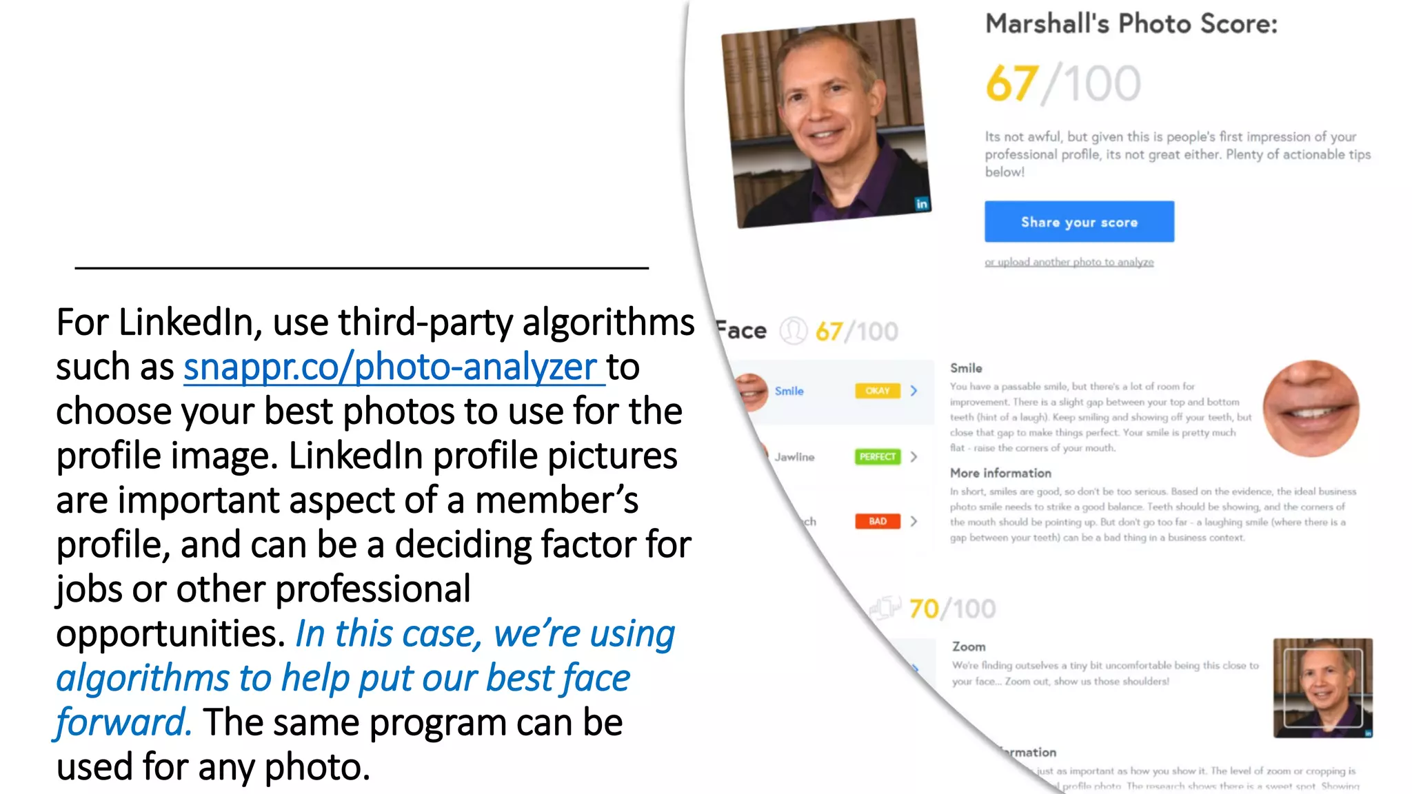 For LinkedIn, use third-party algorithms
such as snappr.co/photo-analyzer to
choose your best photos to use for the
profile image. LinkedIn profile pictures
are important aspect of a member’s
profile, and can be a deciding factor for
jobs or other professional
opportunities. In this case, we’re using
algorithms to help put our best face
forward. The same program can be
used for any photo.
 