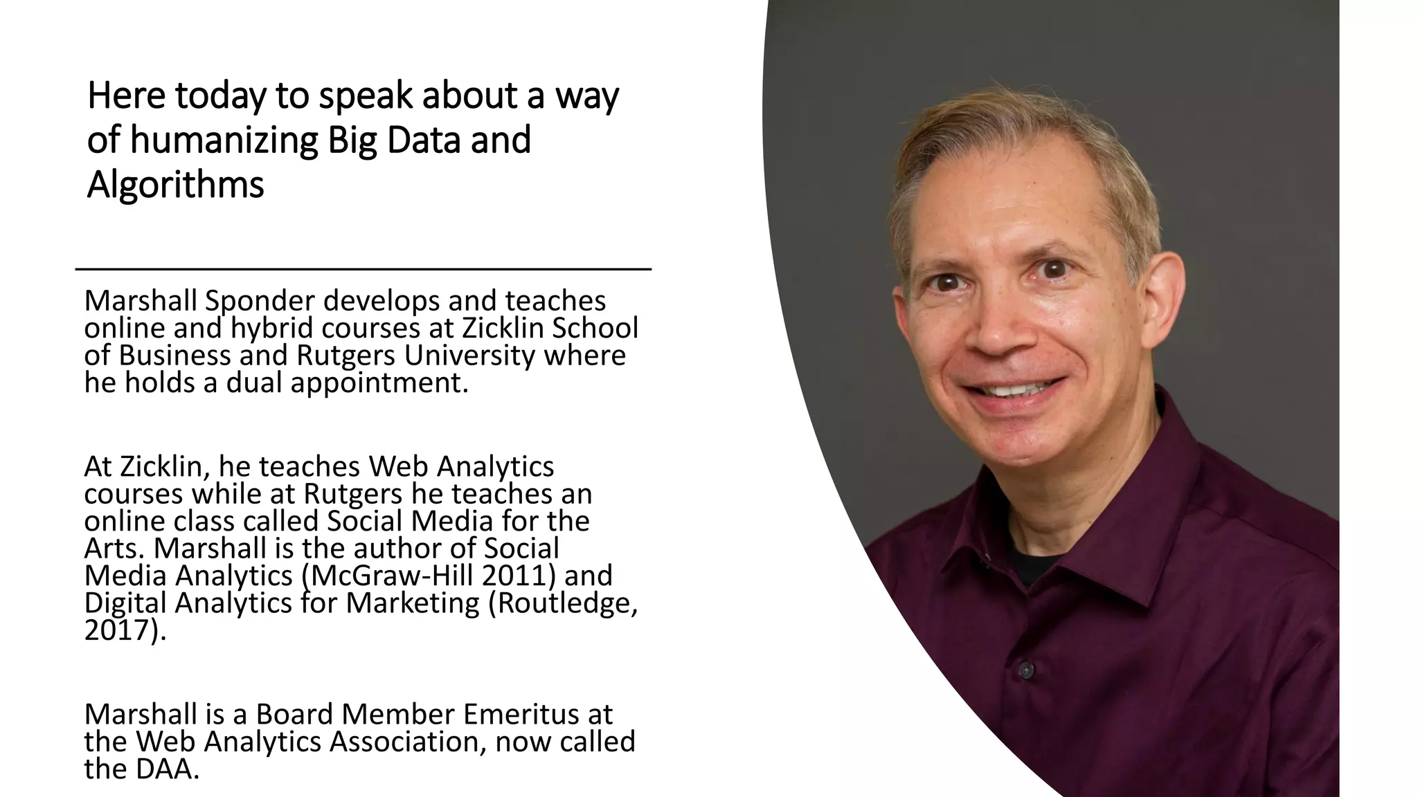 Here today to speak about a way
of humanizing Big Data and
Algorithms
Marshall Sponder develops and teaches
online and hybrid courses at Zicklin School
of Business and Rutgers University where
he holds a dual appointment.
At Zicklin, he teaches Web Analytics
courses while at Rutgers he teaches an
online class called Social Media for the
Arts. Marshall is the author of Social
Media Analytics (McGraw-Hill 2011) and
Digital Analytics for Marketing (Routledge,
2017).
Marshall is a Board Member Emeritus at
the Web Analytics Association, now called
the DAA.
 