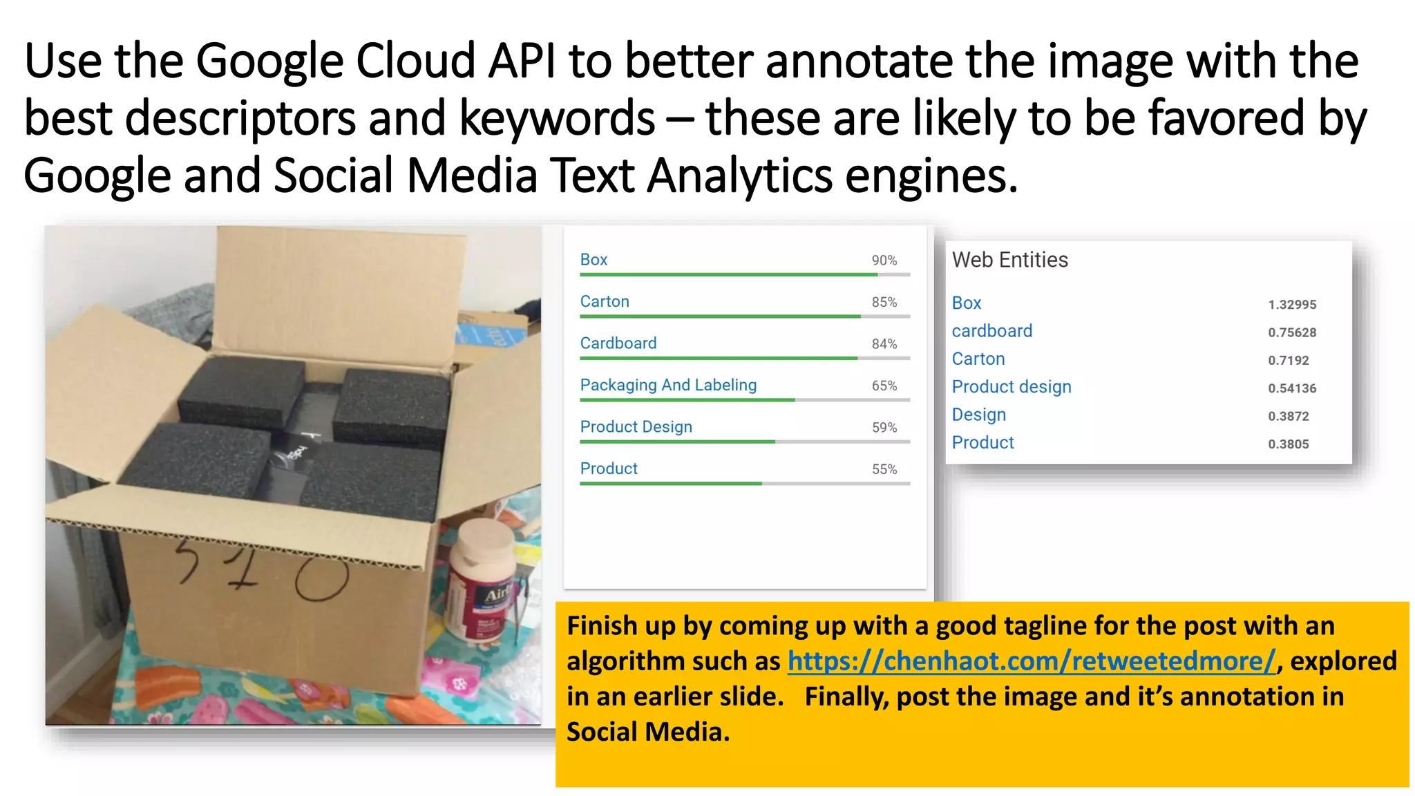 Use the Google Cloud API to better annotate the image with the
best descriptors and keywords – these are likely to be favored by
Google and Social Media Text Analytics engines.
Finish up by coming up with a good tagline for the post with an
algorithm such as https://chenhaot.com/retweetedmore/, explored
in an earlier slide. Finally, post the image and it’s annotation in
Social Media.
 