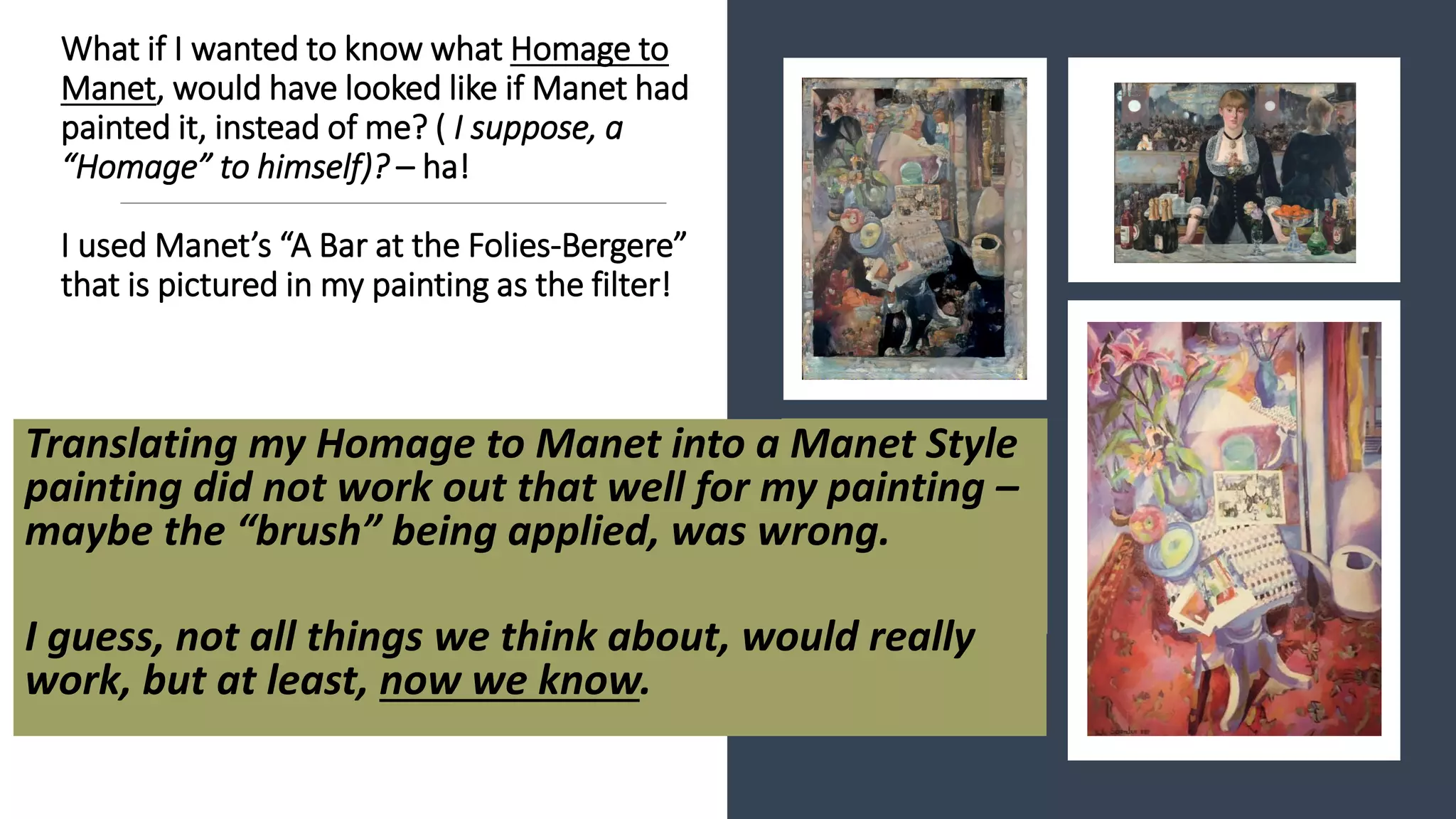 What if I wanted to know what Homage to
Manet, would have looked like if Manet had
painted it, instead of me? ( I suppose, a
“Homage” to himself)? – ha!
I used Manet’s “A Bar at the Folies-Bergere”
that is pictured in my painting as the filter!
Translating my Homage to Manet into a Manet Style
painting did not work out that well for my painting –
maybe the “brush” being applied, was wrong.
I guess, not all things we think about, would really
work, but at least, now we know.
 
