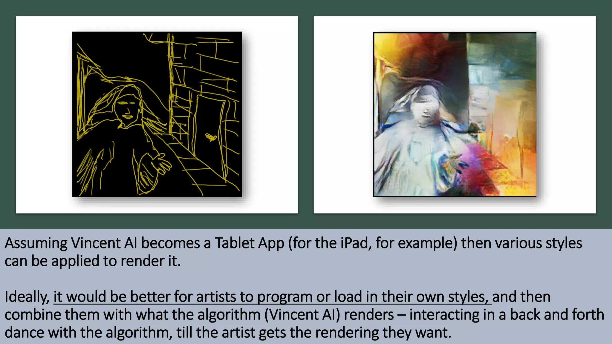 Assuming Vincent AI becomes a Tablet App (for the iPad, for example) then various styles
can be applied to render it.
Ideally, it would be better for artists to program or load in their own styles, and then
combine them with what the algorithm (Vincent AI) renders – interacting in a back and forth
dance with the algorithm, till the artist gets the rendering they want.
 