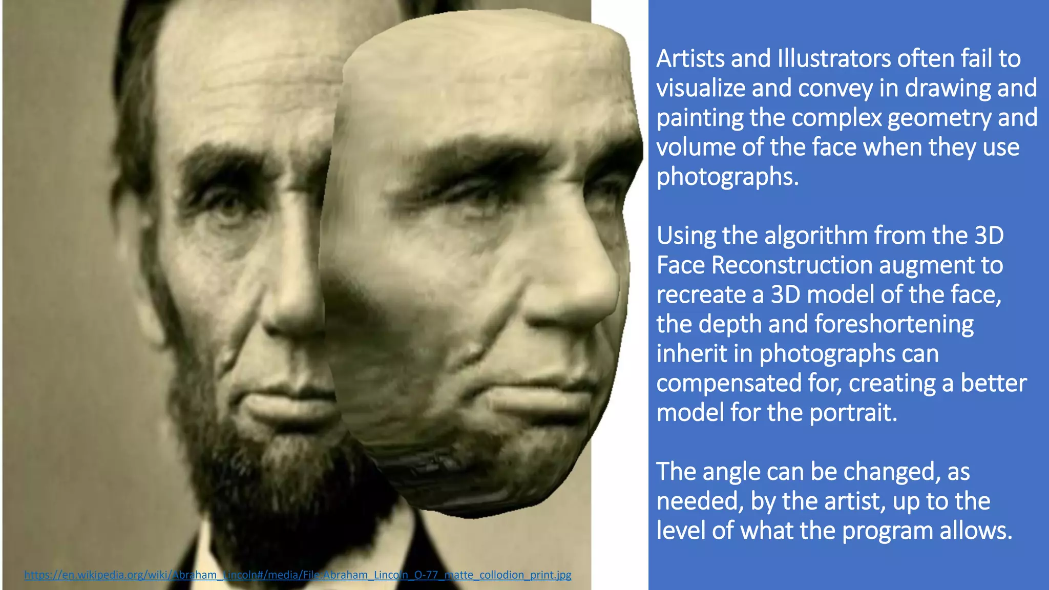 Artists and Illustrators often fail to
visualize and convey in drawing and
painting the complex geometry and
volume of the face when they use
photographs.
Using the algorithm from the 3D
Face Reconstruction augment to
recreate a 3D model of the face,
the depth and foreshortening
inherit in photographs can
compensated for, creating a better
model for the portrait.
The angle can be changed, as
needed, by the artist, up to the
level of what the program allows.
https://en.wikipedia.org/wiki/Abraham_Lincoln#/media/File:Abraham_Lincoln_O-77_matte_collodion_print.jpg
 
