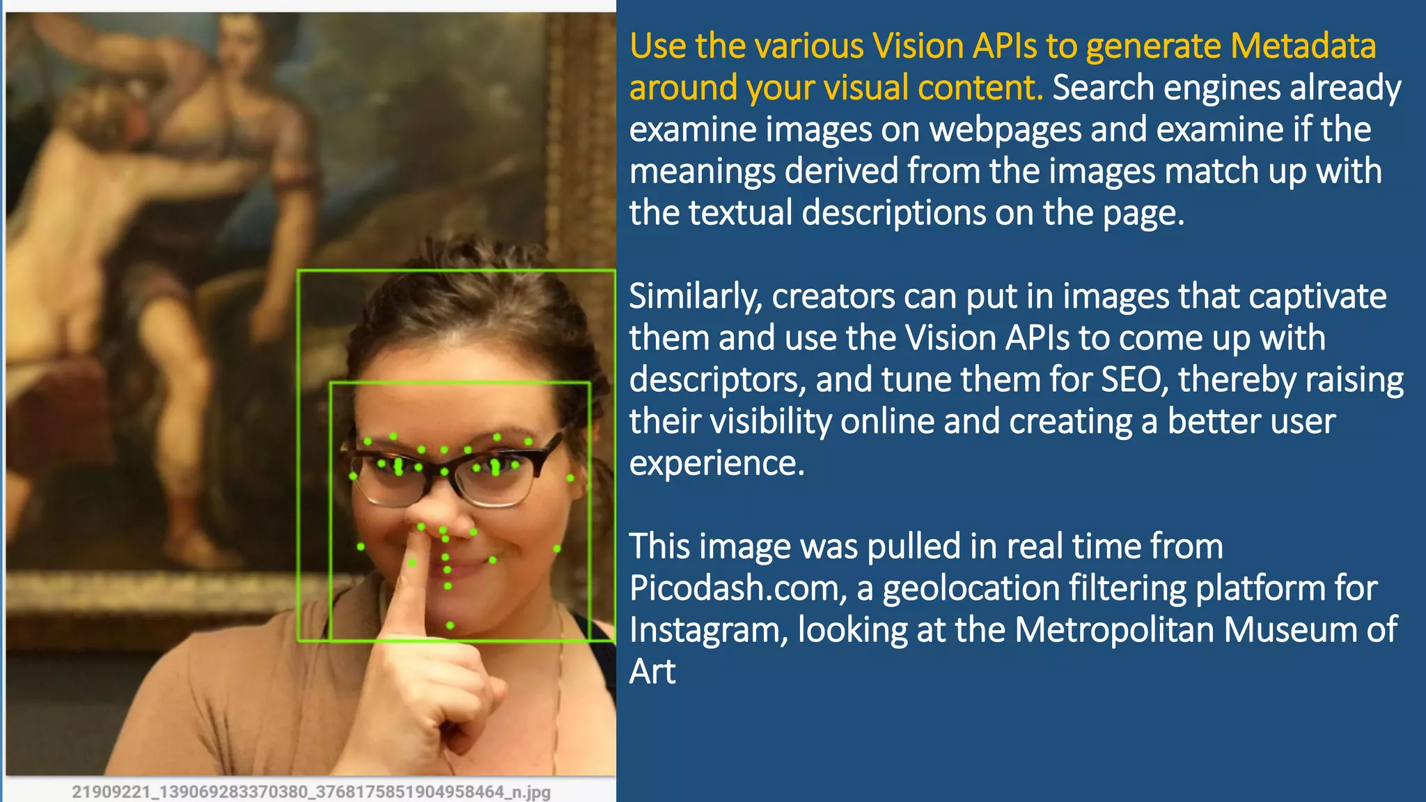 Use the various Vision APIs to generate Metadata
around your visual content. Search engines already
examine images on webpages and examine if the
meanings derived from the images match up with
the textual descriptions on the page.
Similarly, creators can put in images that captivate
them and use the Vision APIs to come up with
descriptors, and tune them for SEO, thereby raising
their visibility online and creating a better user
experience.
This image was pulled in real time from
Picodash.com, a geolocation filtering platform for
Instagram, looking at the Metropolitan Museum of
Art
 