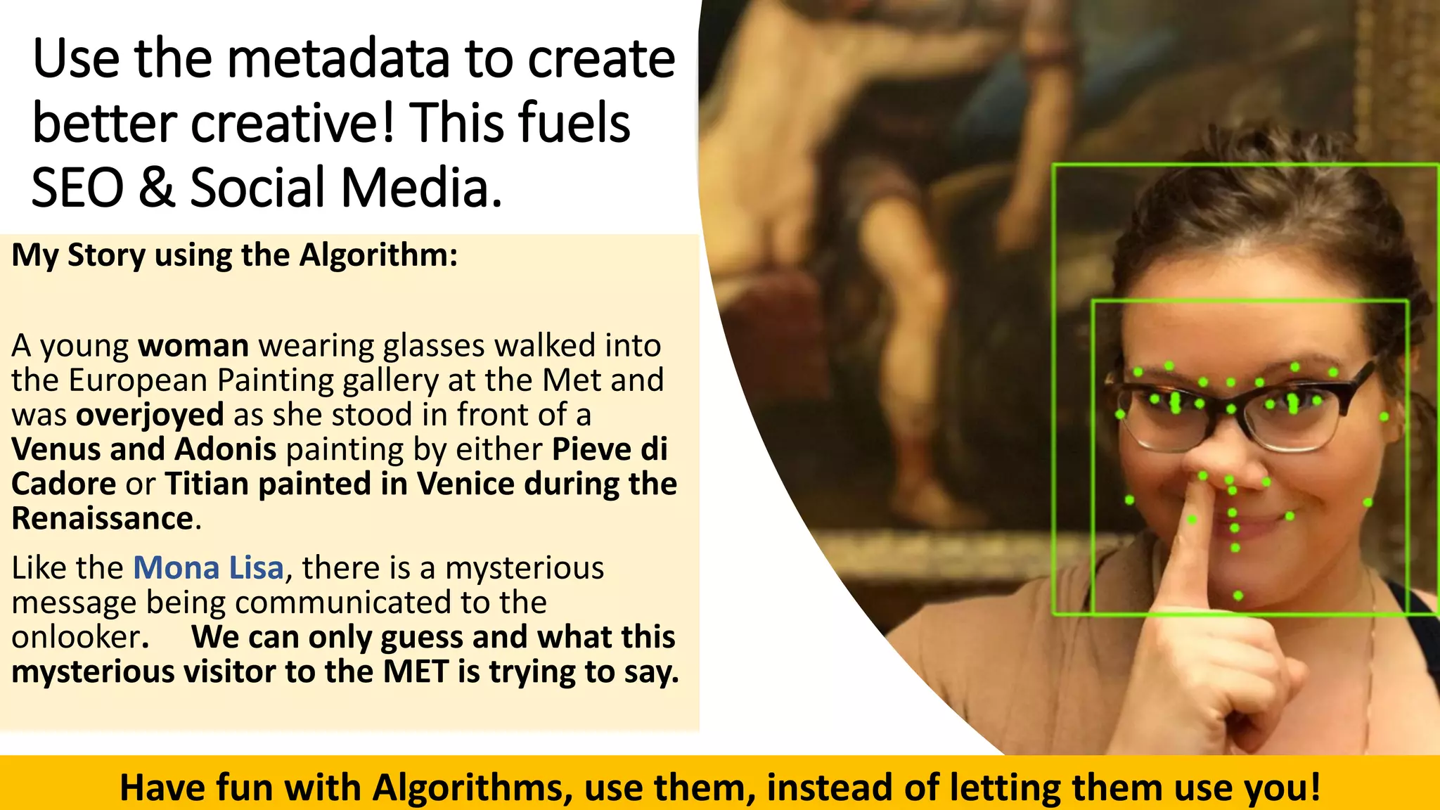 Use the metadata to create
better creative! This fuels
SEO & Social Media.
My Story using the Algorithm:
A young woman wearing glasses walked into
the European Painting gallery at the Met and
was overjoyed as she stood in front of a
Venus and Adonis painting by either Pieve di
Cadore or Titian painted in Venice during the
Renaissance.
Like the Mona Lisa, there is a mysterious
message being communicated to the
onlooker. We can only guess and what this
mysterious visitor to the MET is trying to say.
Have fun with Algorithms, use them, instead of letting them use you!
 
