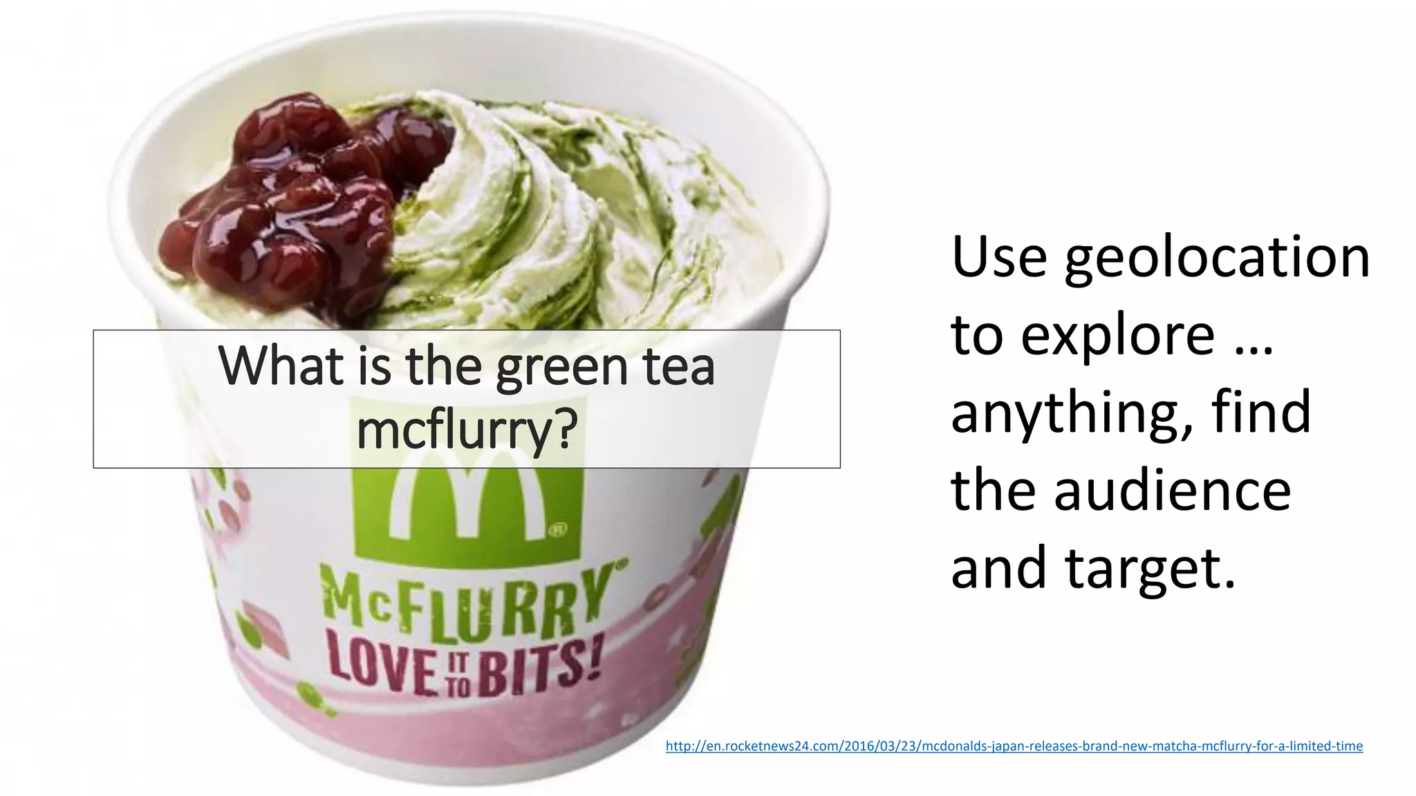 What is the green tea
mcflurry?
• Back in 2013, McDonald’s
Japan released the Matcha
Oreo McFlurry, which blended
rich vanilla ice cream with
powdered green tea and
crunchy chocolate biscuit
pieces.
• The mix was so popular it
returned for an encore season
in 2014, and while it was
missing from menus last year,
the Matcha McFlurry has
finally returned with a whole
new look, featuring more
traditional Japanese flavors.
Use geolocation
to explore …
anything, find
the audience
and target.
http://en.rocketnews24.com/2016/03/23/mcdonalds-japan-releases-brand-new-matcha-mcflurry-for-a-limited-time
 