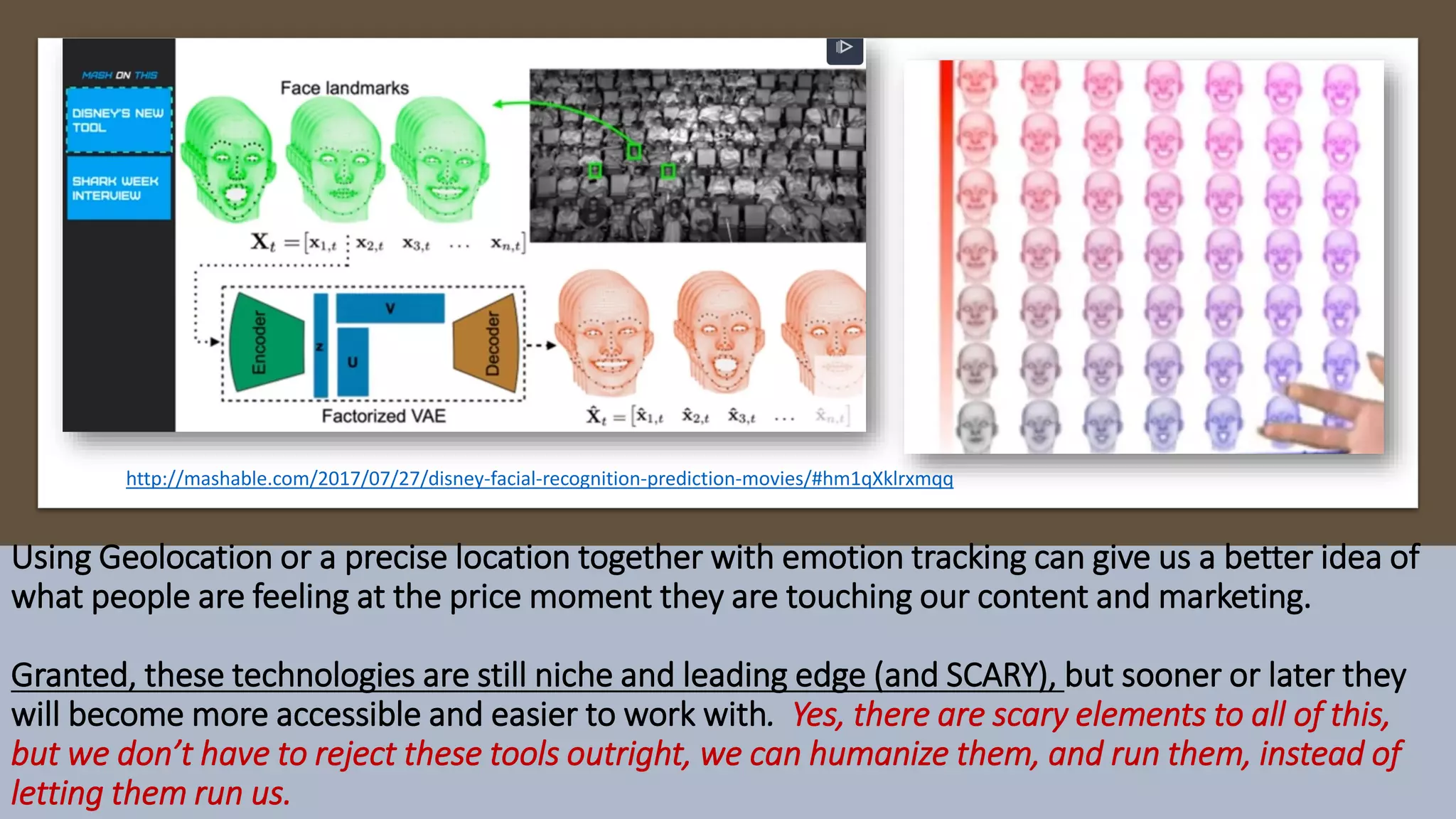 Using Geolocation or a precise location together with emotion tracking can give us a better idea of
what people are feeling at the price moment they are touching our content and marketing.
Granted, these technologies are still niche and leading edge (and SCARY), but sooner or later they
will become more accessible and easier to work with. Yes, there are scary elements to all of this,
but we don’t have to reject these tools outright, we can humanize them, and run them, instead of
letting them run us.
http://mashable.com/2017/07/27/disney-facial-recognition-prediction-movies/#hm1qXklrxmqq
 