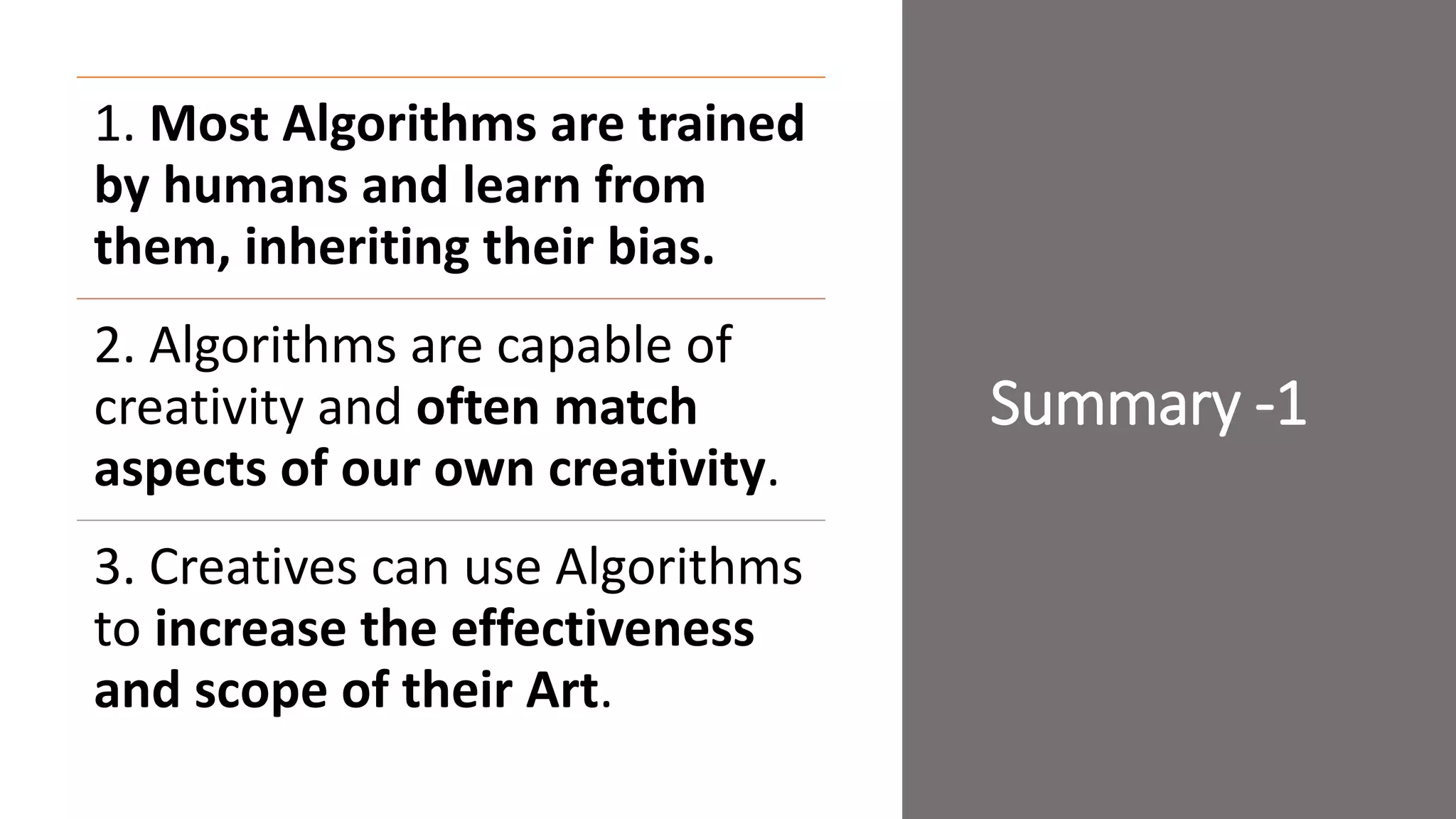 Summary -1
1. Most Algorithms are trained
by humans and learn from
them, inheriting their bias.
2. Algorithms are capable of
creativity and often match
aspects of our own creativity.
3. Creatives can use Algorithms
to increase the effectiveness
and scope of their Art.
 