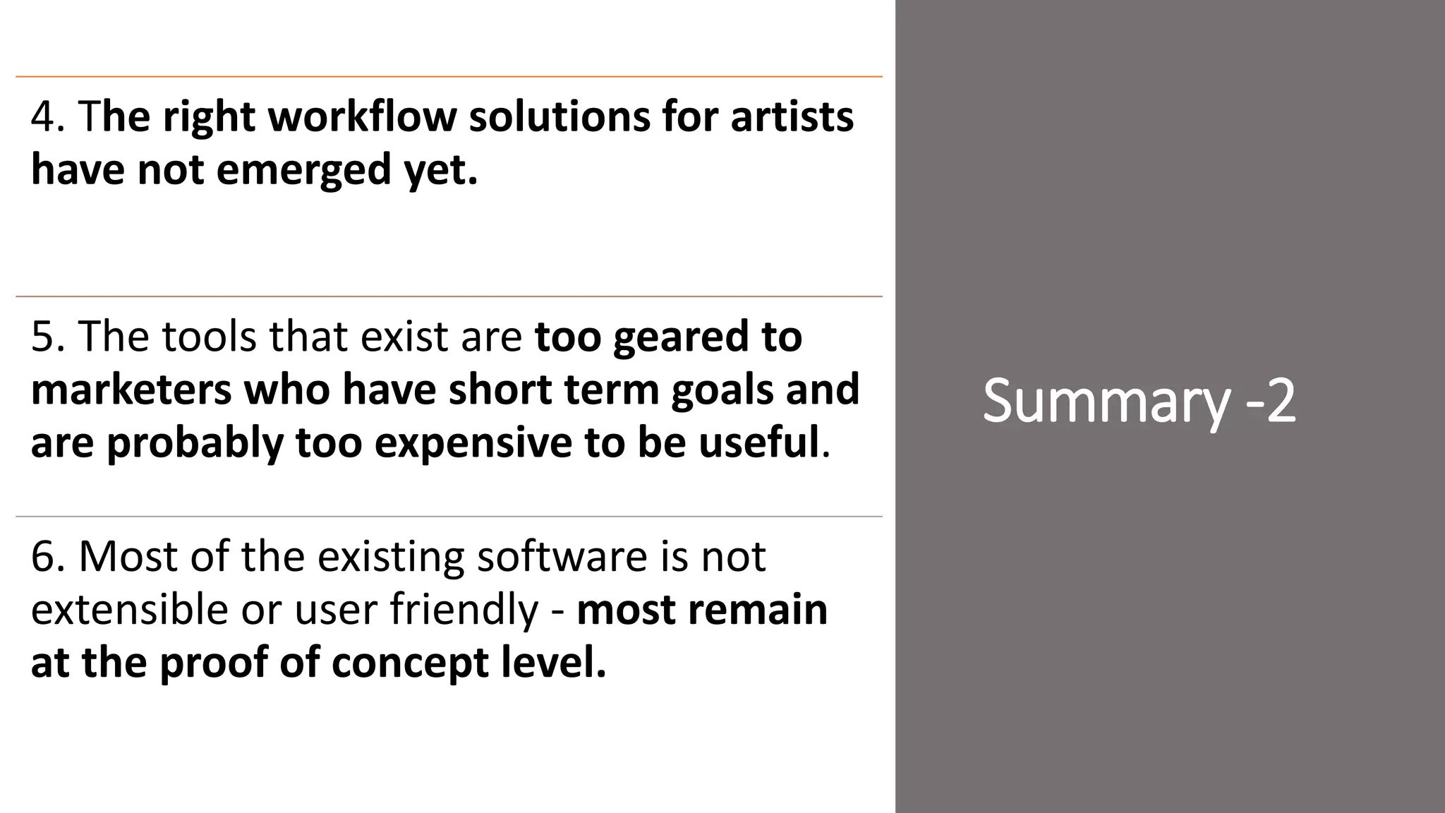 Summary -2
4. The right workflow solutions for artists
have not emerged yet.
5. The tools that exist are too geared to
marketers who have short term goals and
are probably too expensive to be useful.
6. Most of the existing software is not
extensible or user friendly - most remain
at the proof of concept level.
 