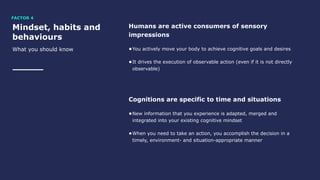 Mindset, habits and
behaviours
What you should know
Humans are active consumers of sensory
impressions
•You actively move your body to achieve cognitive goals and desires
•It drives the execution of observable action (even if it is not directly
observable)
Cognitions are specific to time and situations
•New information that you experience is adapted, merged and
integrated into your existing cognitive mindset
•When you need to take an action, you accomplish the decision in a
timely, environment- and situation-appropriate manner
FACTOR 4
 