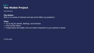 The Wallet Project
STEP 2
Dig deeper.
Zero in on areas of interest and ask some follow up questions.
Hints:
• Try to dig for stories, feelings, and emotion.
• Find out the Whys
• Forget about the wallet, find out what’s important to your partner’s needs
5 mins each
 