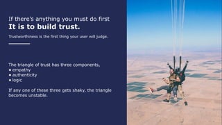 If there’s anything you must do first
It is to build trust.
Trustworthiness is the first thing your user will judge.
The triangle of trust has three components,
• empathy
• authenticity
• logic
If any one of these three gets shaky, the triangle
becomes unstable.
 