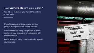 How vulnerable are your users?
How did you feel when you shared the contents
of your wallet
Everything you do and say on your service/
product is suspicious until proven innocent.
With data security being a huge topic in recent
years, it is hard for anyone to trust anyone with
their information.
Recall when you had your information for against
your interests.
 