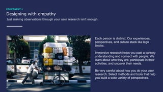 Designing with empathy
Just making observations through your user research isn’t enough.
Each person is distinct. Our experiences,
perspectives, and culture stack like lego
blocks.
Immersive reseatch helps you past a cursory
understanding and connect with people. We
learn about who they are, participate in their
activities, and uncover their needs.
Be very careful about how you do your user
research. Select methods and tools that help
you build a wide variety of perspectives.
COMPONENT 1
 