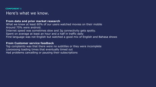 Here’s what we know.
From data and prior market research
What we knew at least 60% of our users watched movies on their mobile
Around 75% were android.
Internet speed was sometimes slow and 3g connectivity gets spotty.
Spent on average at least an hour and a half in traffic daily
First language was not English but watched a good mix of English and Bahasa shows
From Customer service feedback
Top complaints was that there were no subtitles or they were incomplete
Loooooong loading times that eventually timed out
Had problems cancelling or pausing their subscriptions
COMPONENT 1
 