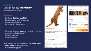 Design for Authenticity
First impressions matter
• Is there design quality? 
landing page well organised 
Image resolutions 
buyer/seller information
• Can you provide support in the event the
experience falls short? 
Return policies 
Cancellations
• Is it easy for your users to recover from
mistakes or ask for help? 
Customer support
COMPONENT 2
 