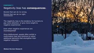 Negativity bias has consequences.
Brands that can do no wrong
Brands that can do no right.
The negativity bias is the tendency for humans to
pay more attention, or give more weight to
negative experiences.
Even when negative experiences are
inconsequentail
Once disillusioned, people often exhibit a
confirmation bias and continue to notice
additional elements that strengthen their
negative viewpoint.
Nielson Norman Research
COMPONENT 3
 