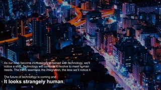 As our lives become increasingly entwined with technology, we’ll
notice a shift. Technology will continue to evolve to meet human
needs. The more seamless the integration, the less we’ll notice it.
The future of technology is coming and
It looks strangely human.
 