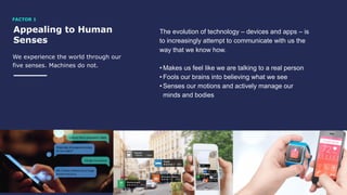 Appealing to Human
Senses
We experience the world through our
five senses. Machines do not.
The evolution of technology – devices and apps – is
to increasingly attempt to communicate with us the
way that we know how.
• Makes us feel like we are talking to a real person
• Fools our brains into believing what we see
• Senses our motions and actively manage our
minds and bodies
FACTOR 1
 