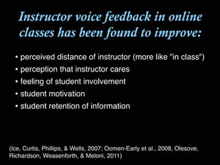 Instructor voice feedback in online
classes has been found to improve:
• perceived distance of instructor (more like "in class")!
• perception that instructor cares!
• feeling of student involvement!
• student motivation!
• student retention of information
(Ice, Curtis, Phillips, & Wells, 2007; Oomen-Early et al., 2008, Olesove,
Richardson, Weasenforth, & Meloni, 2011)
 