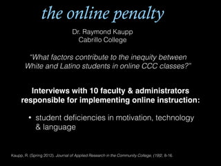 the online penalty
Dr. Raymond Kaupp
Cabrillo College
“What factors contribute to the inequity between
White and Latino students in online CCC classes?”
Interviews with 10 faculty & administrators
responsible for implementing online instruction:!
• student deﬁciencies in motivation, technology
& language
Kaupp, R. (Spring 2012). Journal of Applied Research in the Community College, (19)2, 8-16.
 